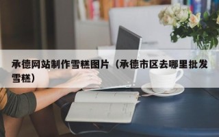 吕梁承德网站制作雪糕图片（承德市区去哪里批发雪糕）