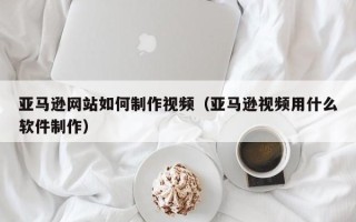 吕梁亚马逊网站如何制作视频（亚马逊视频用什么软件制作）