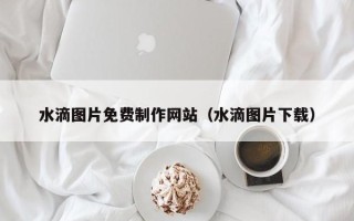 吕梁水滴图片免费制作网站（水滴图片下载）